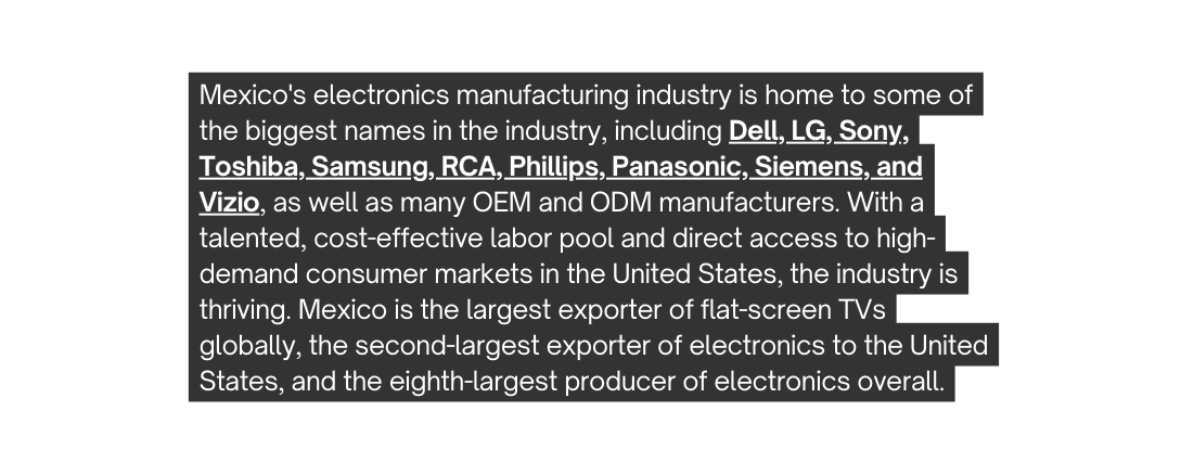 Mexico s electronics manufacturing industry is home to some of the biggest names in the industry including Dell LG Sony Toshiba Samsung RCA Phillips Panasonic Siemens and Vizio as well as many OEM and ODM manufacturers With a talented cost effective labor pool and direct access to high demand consumer markets in the United States the industry is thriving Mexico is the largest exporter of flat screen TVs globally the second largest exporter of electronics to the United States and the eighth largest producer of electronics overall