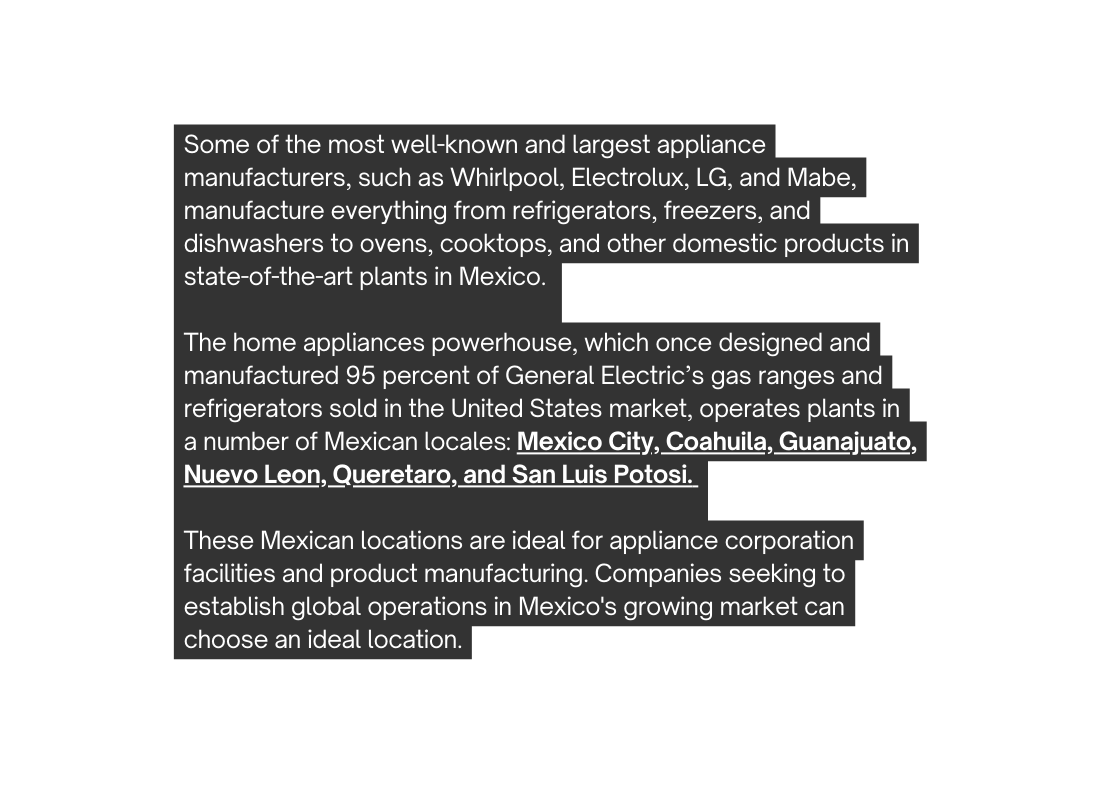 Some of the most well known and largest appliance manufacturers such as Whirlpool Electrolux LG and Mabe manufacture everything from refrigerators freezers and dishwashers to ovens cooktops and other domestic products in state of the art plants in Mexico The home appliances powerhouse which once designed and manufactured 95 percent of General Electric s gas ranges and refrigerators sold in the United States market operates plants in a number of Mexican locales Mexico City Coahuila Guanajuato Nuevo Leon Queretaro and San Luis Potosi These Mexican locations are ideal for appliance corporation facilities and product manufacturing Companies seeking to establish global operations in Mexico s growing market can choose an ideal location