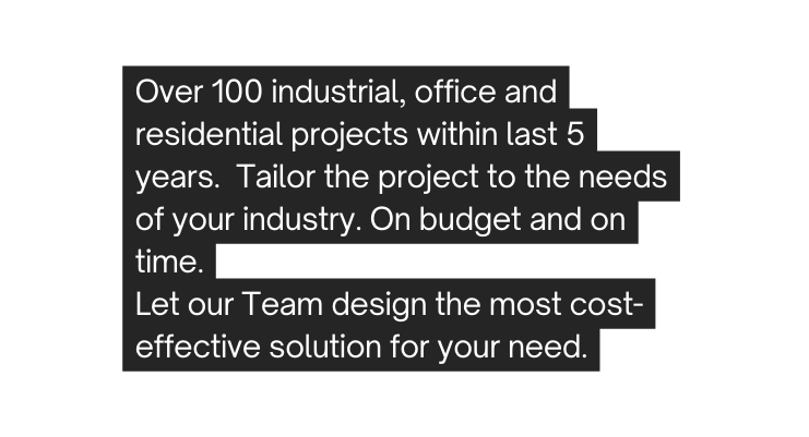 Over 100 industrial office and residential projects within last 5 years Tailor the project to the needs of your industry On budget and on time Let our Team design the most cost effective solution for your need