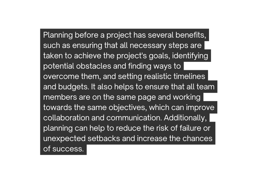 Planning before a project has several benefits such as ensuring that all necessary steps are taken to achieve the project s goals identifying potential obstacles and finding ways to overcome them and setting realistic timelines and budgets It also helps to ensure that all team members are on the same page and working towards the same objectives which can improve collaboration and communication Additionally planning can help to reduce the risk of failure or unexpected setbacks and increase the chances of success