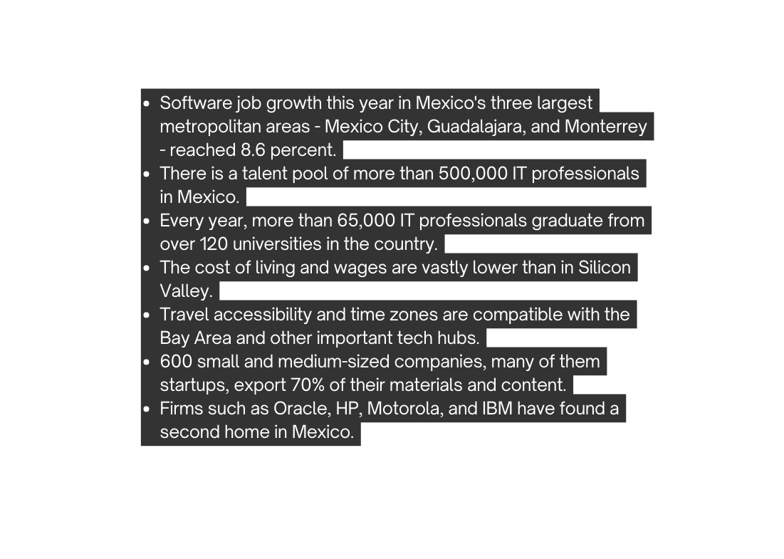 Software job growth this year in Mexico s three largest metropolitan areas Mexico City Guadalajara and Monterrey reached 8 6 percent There is a talent pool of more than 500 000 IT professionals in Mexico Every year more than 65 000 IT professionals graduate from over 120 universities in the country The cost of living and wages are vastly lower than in Silicon Valley Travel accessibility and time zones are compatible with the Bay Area and other important tech hubs 600 small and medium sized companies many of them startups export 70 of their materials and content Firms such as Oracle HP Motorola and IBM have found a second home in Mexico