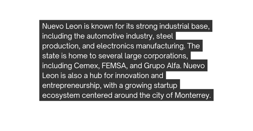 Nuevo Leon is known for its strong industrial base including the automotive industry steel production and electronics manufacturing The state is home to several large corporations including Cemex FEMSA and Grupo Alfa Nuevo Leon is also a hub for innovation and entrepreneurship with a growing startup ecosystem centered around the city of Monterrey