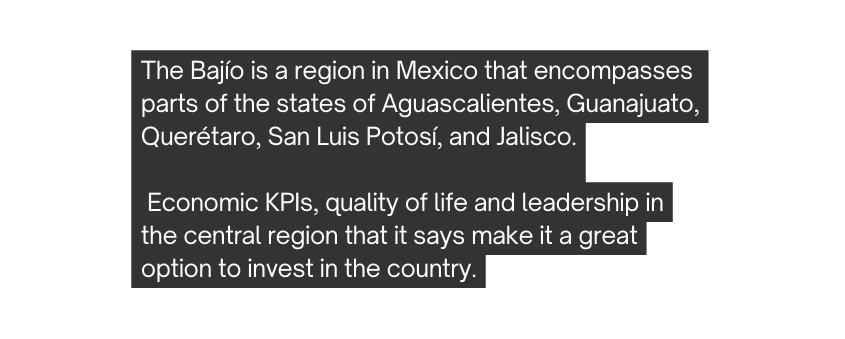 The Bajío is a region in Mexico that encompasses parts of the states of Aguascalientes Guanajuato Querétaro San Luis Potosí and Jalisco Economic KPIs quality of life and leadership in the central region that it says make it a great option to invest in the country