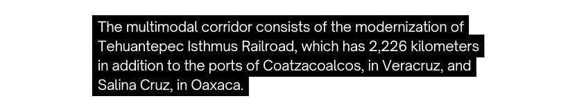 The multimodal corridor consists of the modernization of Tehuantepec Isthmus Railroad which has 2 226 kilometers in addition to the ports of Coatzacoalcos in Veracruz and Salina Cruz in Oaxaca