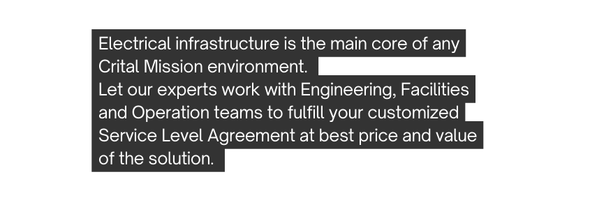 Electrical infrastructure is the main core of any Crital Mission environment Let our experts work with Engineering Facilities and Operation teams to fulfill your customized Service Level Agreement at best price and value of the solution