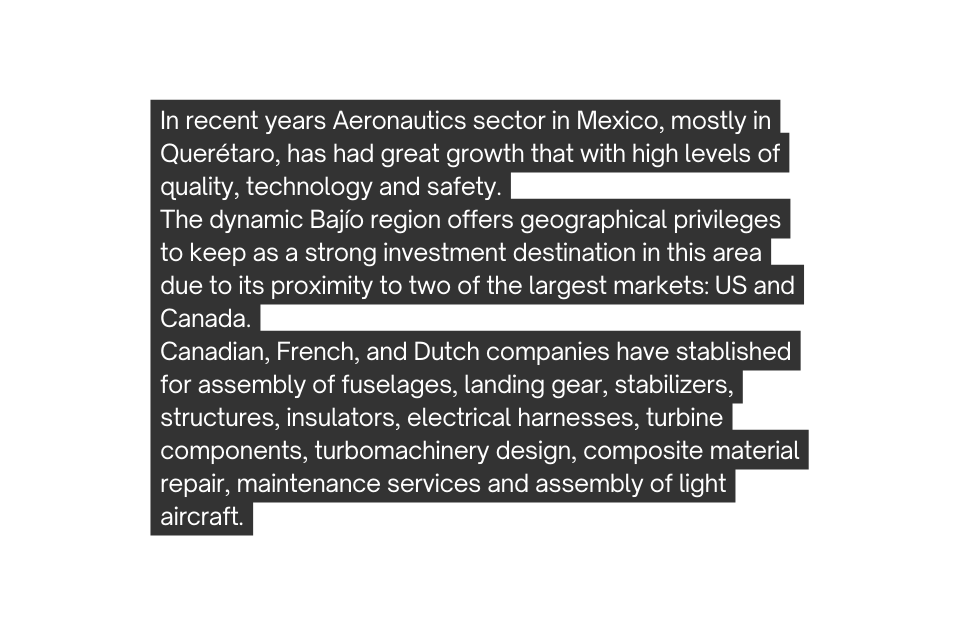 In recent years Aeronautics sector in Mexico mostly in Querétaro has had great growth that with high levels of quality technology and safety The dynamic Bajío region offers geographical privileges to keep as a strong investment destination in this area due to its proximity to two of the largest markets US and Canada Canadian French and Dutch companies have stablished for assembly of fuselages landing gear stabilizers structures insulators electrical harnesses turbine components turbomachinery design composite material repair maintenance services and assembly of light aircraft