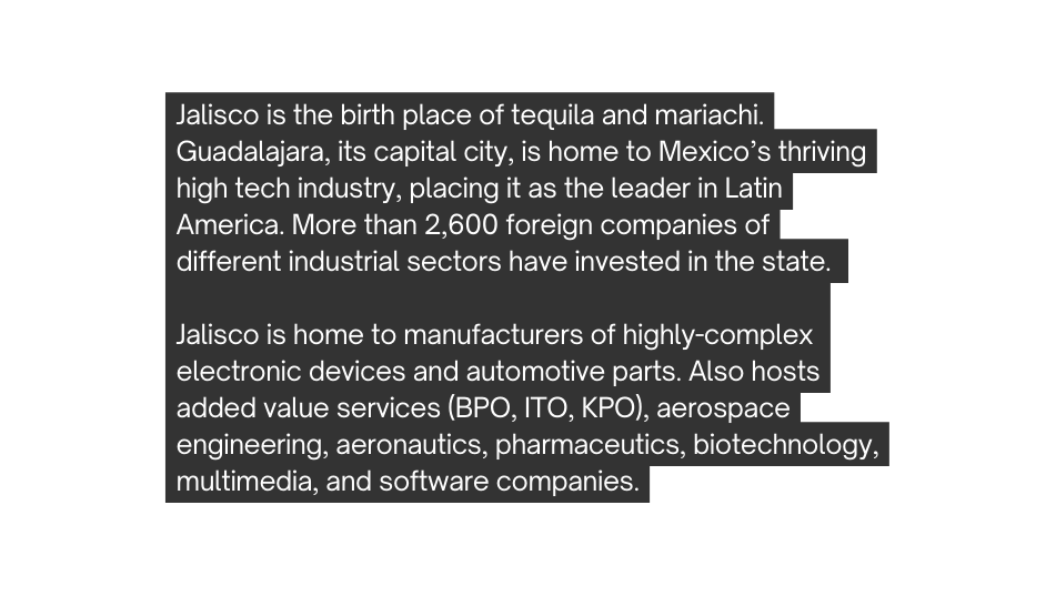 Jalisco is the birth place of tequila and mariachi Guadalajara its capital city is home to Mexico s thriving high tech industry placing it as the leader in Latin America More than 2 600 foreign companies of different industrial sectors have invested in the state Jalisco is home to manufacturers of highly complex electronic devices and automotive parts Also hosts added value services BPO ITO KPO aerospace engineering aeronautics pharmaceutics biotechnology multimedia and software companies