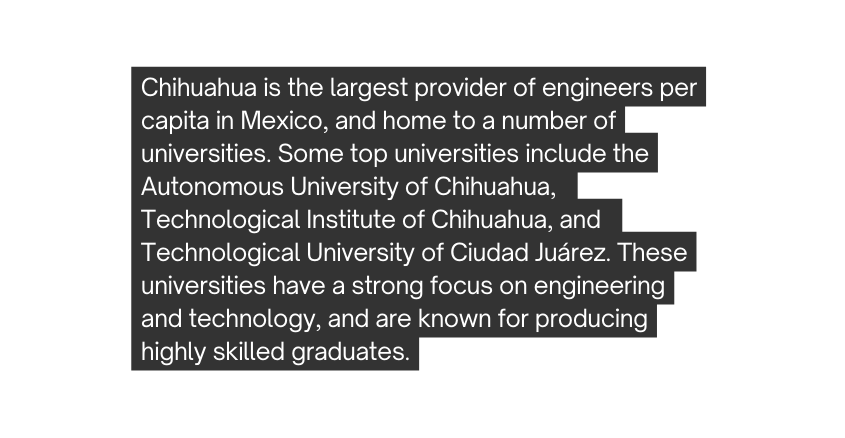 Chihuahua is the largest provider of engineers per capita in Mexico and home to a number of universities Some top universities include the Autonomous University of Chihuahua Technological Institute of Chihuahua and Technological University of Ciudad Juárez These universities have a strong focus on engineering and technology and are known for producing highly skilled graduates