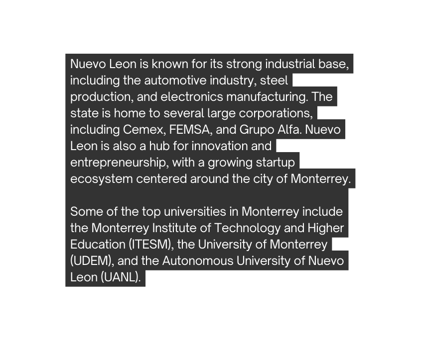 Nuevo Leon is known for its strong industrial base including the automotive industry steel production and electronics manufacturing The state is home to several large corporations including Cemex FEMSA and Grupo Alfa Nuevo Leon is also a hub for innovation and entrepreneurship with a growing startup ecosystem centered around the city of Monterrey Some of the top universities in Monterrey include the Monterrey Institute of Technology and Higher Education ITESM the University of Monterrey UDEM and the Autonomous University of Nuevo Leon UANL