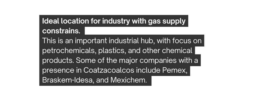 Ideal location for industry with gas supply constrains This is an important industrial hub with focus on petrochemicals plastics and other chemical products Some of the major companies with a presence in Coatzacoalcos include Pemex Braskem Idesa and Mexichem