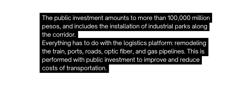 The public investment amounts to more than 100 000 million pesos and includes the installation of industrial parks along the corridor Everything has to do with the logistics platform remodeling the train ports roads optic fiber and gas pipelines This is performed with public investment to improve and reduce costs of transportation