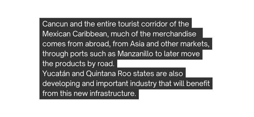 Cancun and the entire tourist corridor of the Mexican Caribbean much of the merchandise comes from abroad from Asia and other markets through ports such as Manzanillo to later move the products by road Yucatán and Quintana Roo states are also developing and important industry that will benefit from this new infrastructure