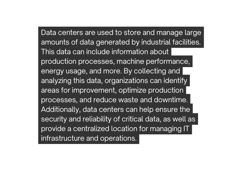 Data centers are used to store and manage large amounts of data generated by industrial facilities This data can include information about production processes machine performance energy usage and more By collecting and analyzing this data organizations can identify areas for improvement optimize production processes and reduce waste and downtime Additionally data centers can help ensure the security and reliability of critical data as well as provide a centralized location for managing IT infrastructure and operations