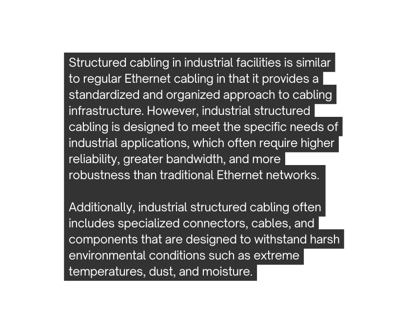 Structured cabling in industrial facilities is similar to regular Ethernet cabling in that it provides a standardized and organized approach to cabling infrastructure However industrial structured cabling is designed to meet the specific needs of industrial applications which often require higher reliability greater bandwidth and more robustness than traditional Ethernet networks Additionally industrial structured cabling often includes specialized connectors cables and components that are designed to withstand harsh environmental conditions such as extreme temperatures dust and moisture