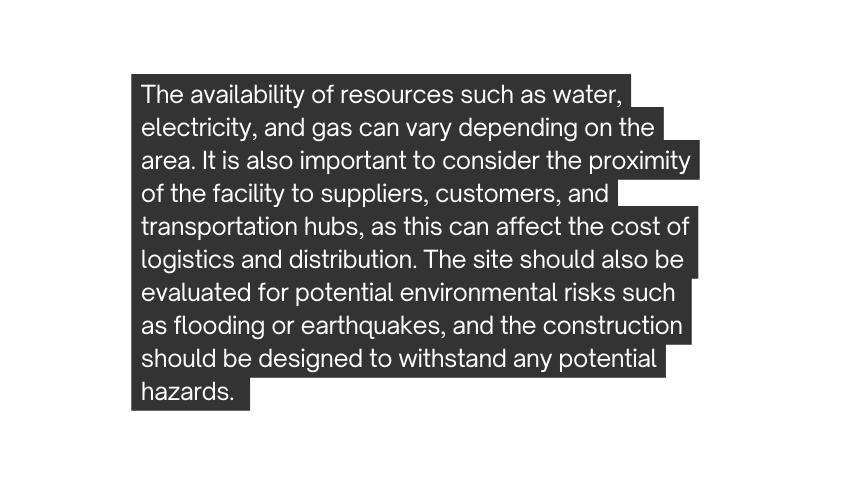 The availability of resources such as water electricity and gas can vary depending on the area It is also important to consider the proximity of the facility to suppliers customers and transportation hubs as this can affect the cost of logistics and distribution The site should also be evaluated for potential environmental risks such as flooding or earthquakes and the construction should be designed to withstand any potential hazards